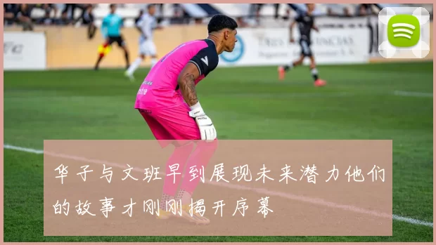 华子与文班早到展现未来潜力他们的故事才刚刚揭开序幕