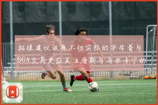 拓媒建议放弃不切实际的字母哥与SGA交易更应关注唐斯与马尔卡宁的潜力