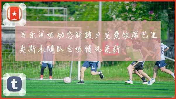 马竞训练动态新援卢克曼缺席巴里奥斯未随队合练情况更新