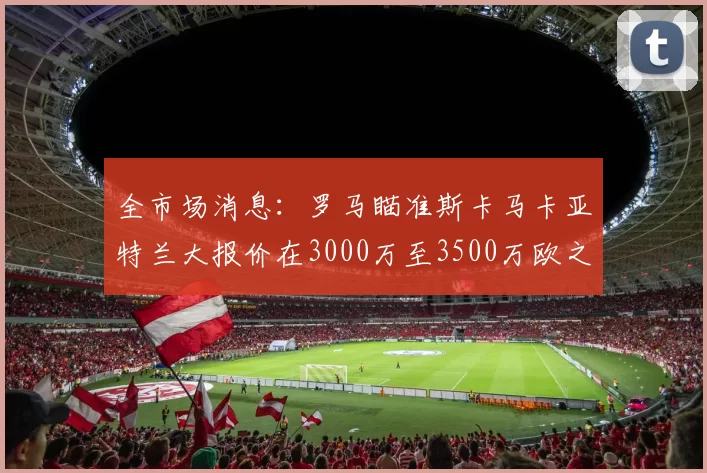 全市场消息：罗马瞄准斯卡马卡亚特兰大报价在3000万至3500万欧之间