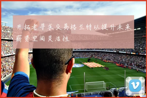 开拓者寻求交易格兰特以提升未来薪资空间灵活性