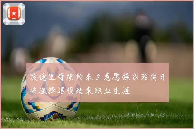 莫德里奇续约米兰意愿强烈若离开将选择退役结束职业生涯