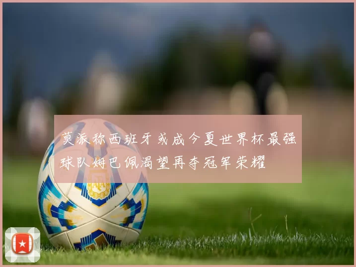 莫派称西班牙或成今夏世界杯最强球队姆巴佩渴望再夺冠军荣耀